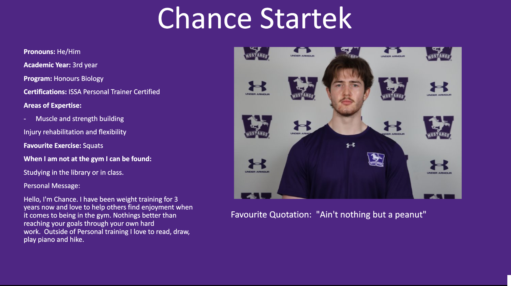 Chance Startek​: Pronouns: He/Him ​  Academic Year: 3rd year ​  Program: Honours Biology ​  Certifications: ISSA Personal Trainer Certified ​  Areas of Expertise:​  Muscle and strength building ​  Injury rehabilitation and flexibility ​  Favourite Exercise: Squats ​  When I am not at the gym I can be found:​  Studying in the library or in class. ​  Personal Message:​  Hello, I'm Chance. I have been weight training for 3 years now and love to help others find enjoyment when it comes to being in the gym. Nothings better than reaching your goals through your own hard work.  Outside of Personal training I love to read, draw, play piano and hike. ​  ​