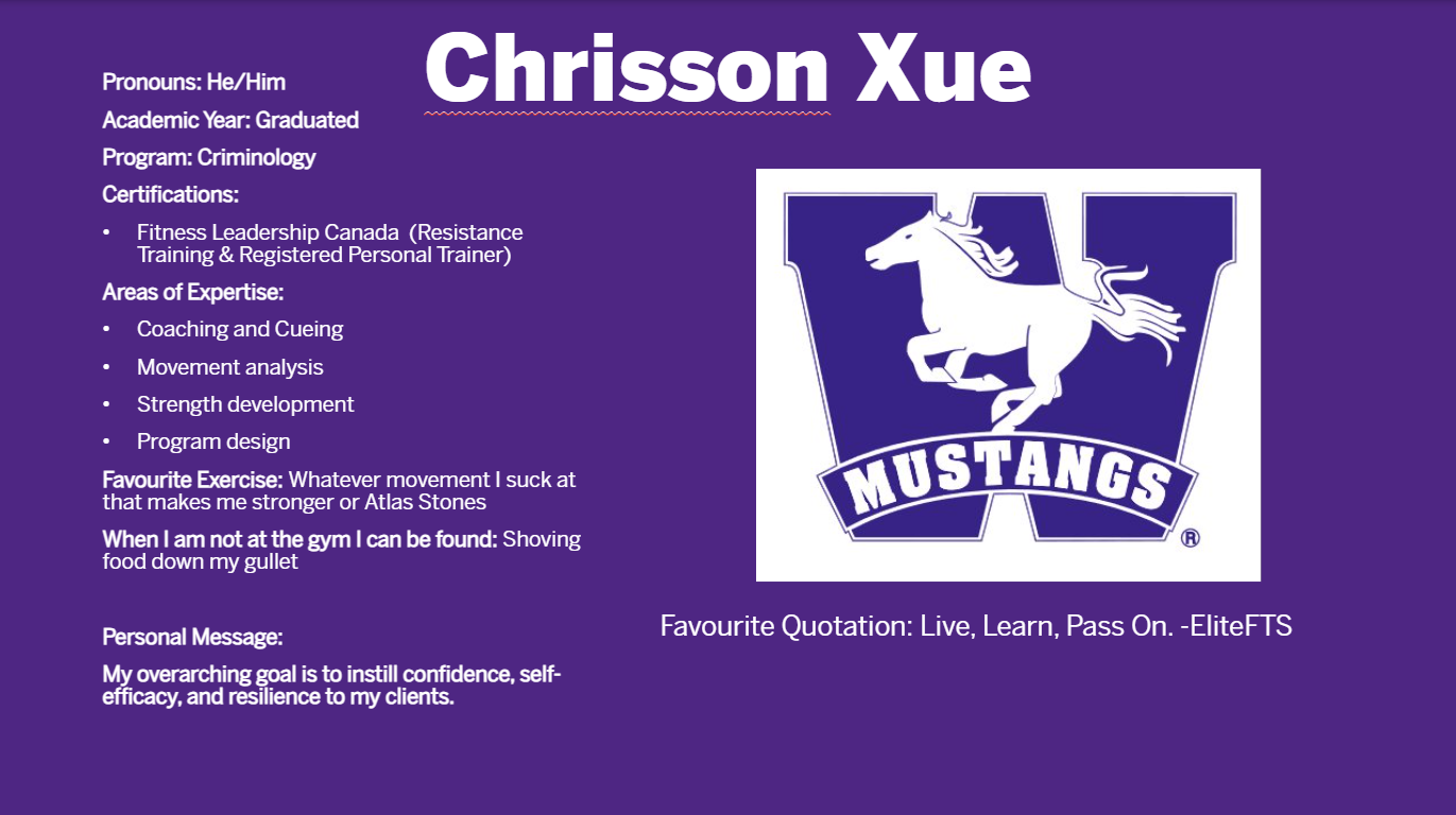Chrisson Xue​: Pronouns: He/Him​  Academic Year: Graduated​  Program: Criminology​  Certifications:​  Fitness Leadership Canada  (Resistance Training & Registered Personal Trainer)​  Areas of Expertise:​  Coaching and Cueing​  Movement analysis ​  Strength development ​  Program design​  Favourite Exercise: Whatever movement I suck at that makes me stronger or Atlas Stones​  When I am not at the gym I can be found: Shoving food down my gullet​  ​  Personal Message:​  My overarching goal is to instill confidence, self-efficacy, and resilience to my clients. ​