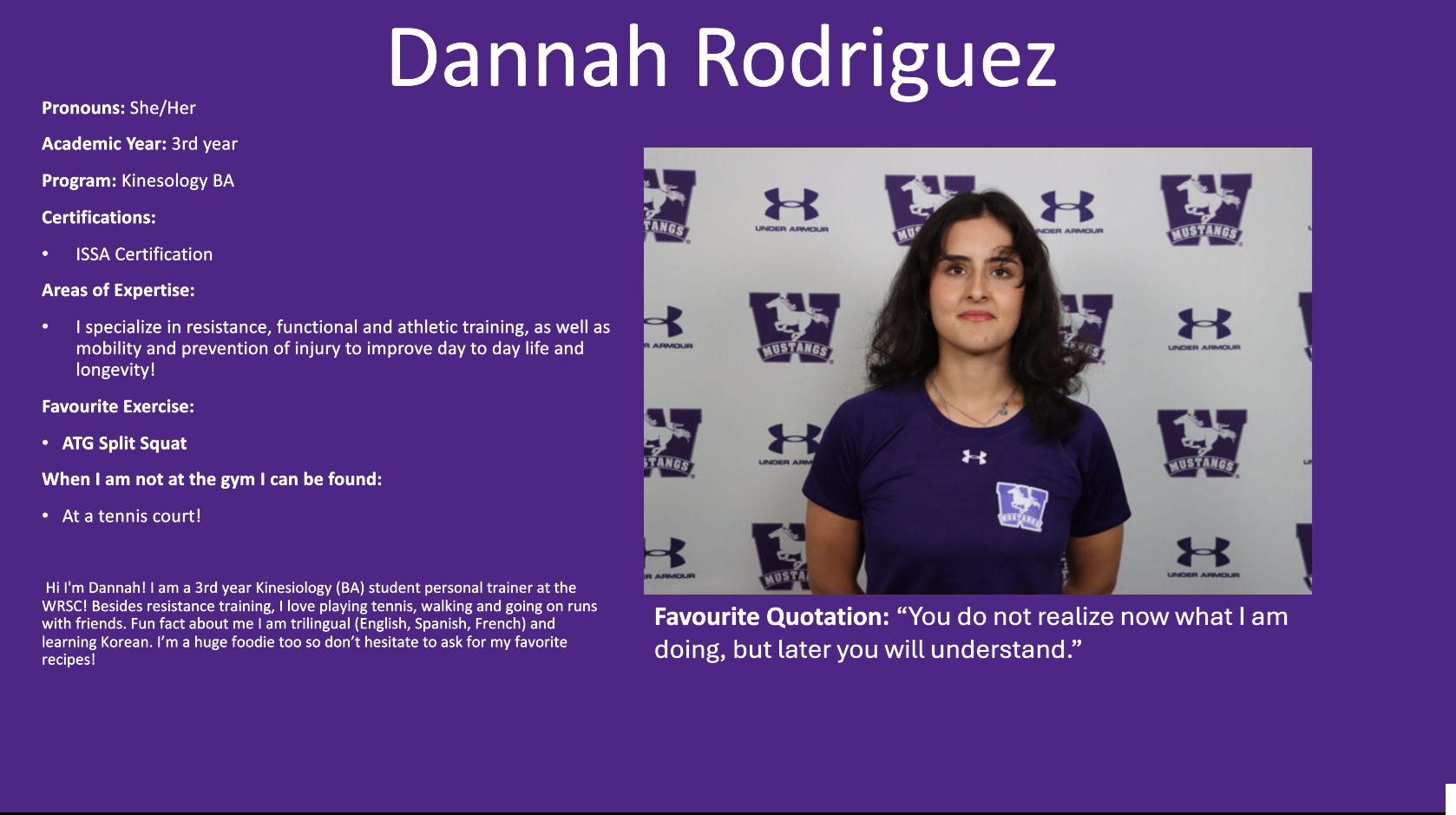 Dannah Rodriguez Photo; Pronouns: She/Her​  Academic Year: 3rd year​  Program: Kinesology BA ​  Certifications:​  ISSA Certification​  Areas of Expertise:​  I specialize in resistance, functional and athletic training, as well as mobility and prevention of injury to improve day to day life and longevity!​  Favourite Exercise:​  ATG Split Squat ​  When I am not at the gym I can be found:​  At a tennis court! ​  ​   Hi I'm Dannah! I am a 3rd year Kinesiology (BA) student personal trainer at the WRSC! Besides resistance training, I love playing tennis, walking and going on runs with friends. Fun fact about me I am trilingual (English, Spanish, French) and learning Korean. I’m a huge foodie too so don’t hesitate to ask for my favorite recipes!