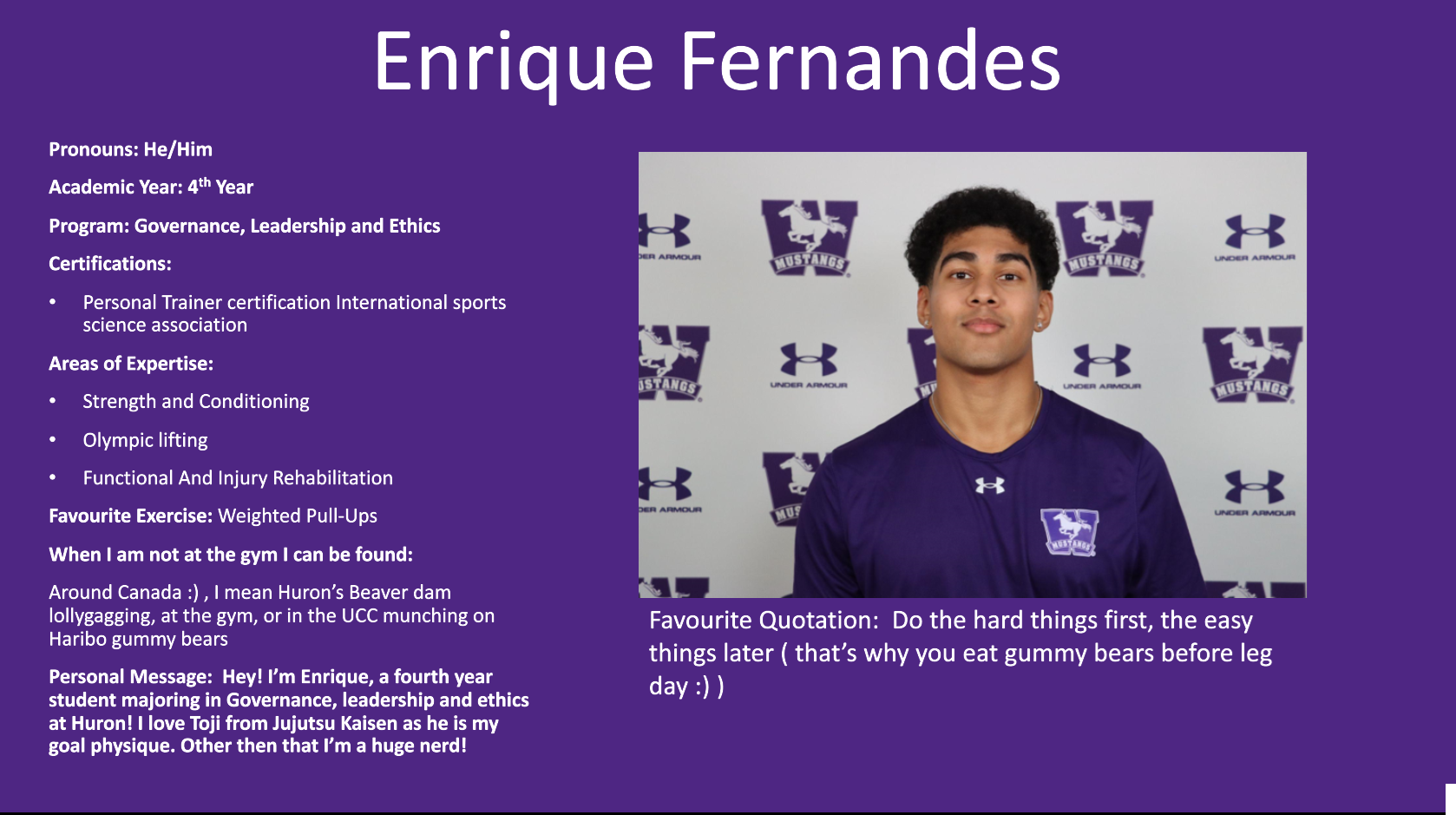Enrique Fernandes​: Pronouns: He/Him​  Academic Year: 4th Year ​  Program: Governance, Leadership and Ethics ​  Certifications:​  Personal Trainer certification International sports science association​  Areas of Expertise:​  Strength and Conditioning​  Olympic lifting ​  Functional And Injury Rehabilitation ​  Favourite Exercise: Weighted Pull-Ups​  When I am not at the gym I can be found:​  Around Canada :) , I mean Huron’s Beaver dam lollygagging, at the gym, or in the UCC munching on Haribo gummy bears​  Personal Message:  Hey! I’m Enrique, a fourth year student majoring in Governance, leadership and ethics at Huron! I love Toji from Jujutsu Kaisen as he is my goal physique. Other then that I’m a huge nerd!​