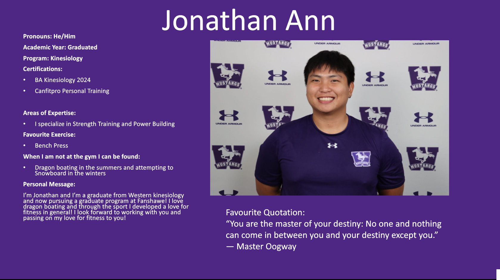 Jonathan Ann​: Pronouns: He/Him​  Academic Year: Graduated​  Program: Kinesiology​  Certifications:​  BA Kinesiology 2024​  Canfitpro Personal Training​  ​  Areas of Expertise:​  I specialize in Strength Training and Power Building​  Favourite Exercise:​  Bench Press​  When I am not at the gym I can be found:​  Dragon boating in the summers and attempting to Snowboard in the winters​  Personal Message:​  I’m Jonathan and I’m a graduate from Western kinesiology and now pursuing a graduate program at Fanshawe! I love dragon boating and through the sport I developed a love for fitness in general! I look forward to working with you and passing on my love for fitness to you!​  ​