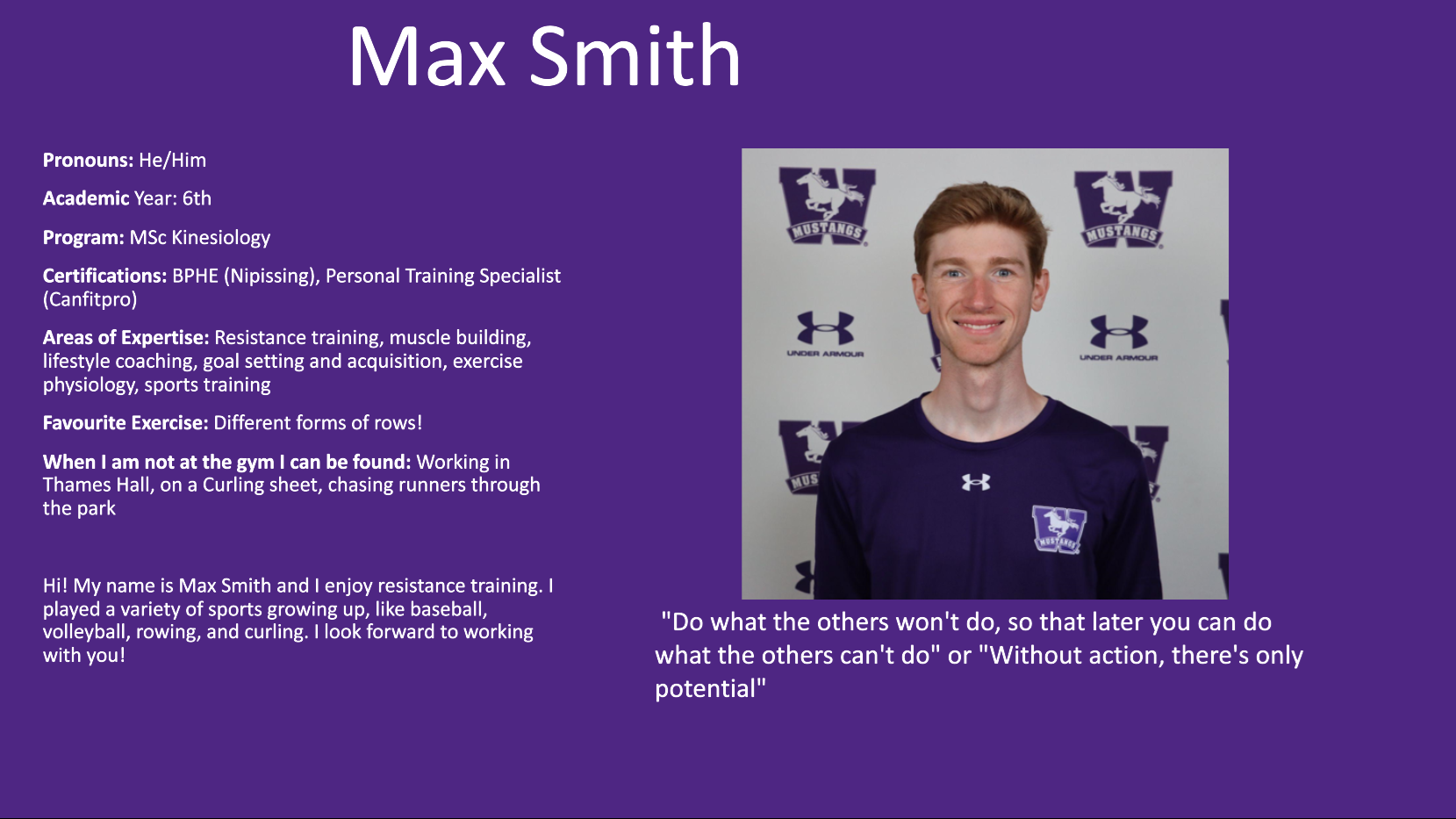 Max Smith: Pronouns: He/Him​  Academic Year: 6th​  Program: MSc Kinesiology​  Certifications: BPHE (Nipissing), Personal Training Specialist (Canfitpro)​  Areas of Expertise: Resistance training, muscle building, lifestyle coaching, goal setting and acquisition, exercise physiology, sports training​  Favourite Exercise: Different forms of rows!​  When I am not at the gym I can be found: Working in Thames Hall, on a Curling sheet, chasing runners through the park​  ​  Hi! My name is Max Smith and I enjoy resistance training. I played a variety of sports growing up, like baseball, volleyball, rowing, and curling. I look forward to working with you!​  ​