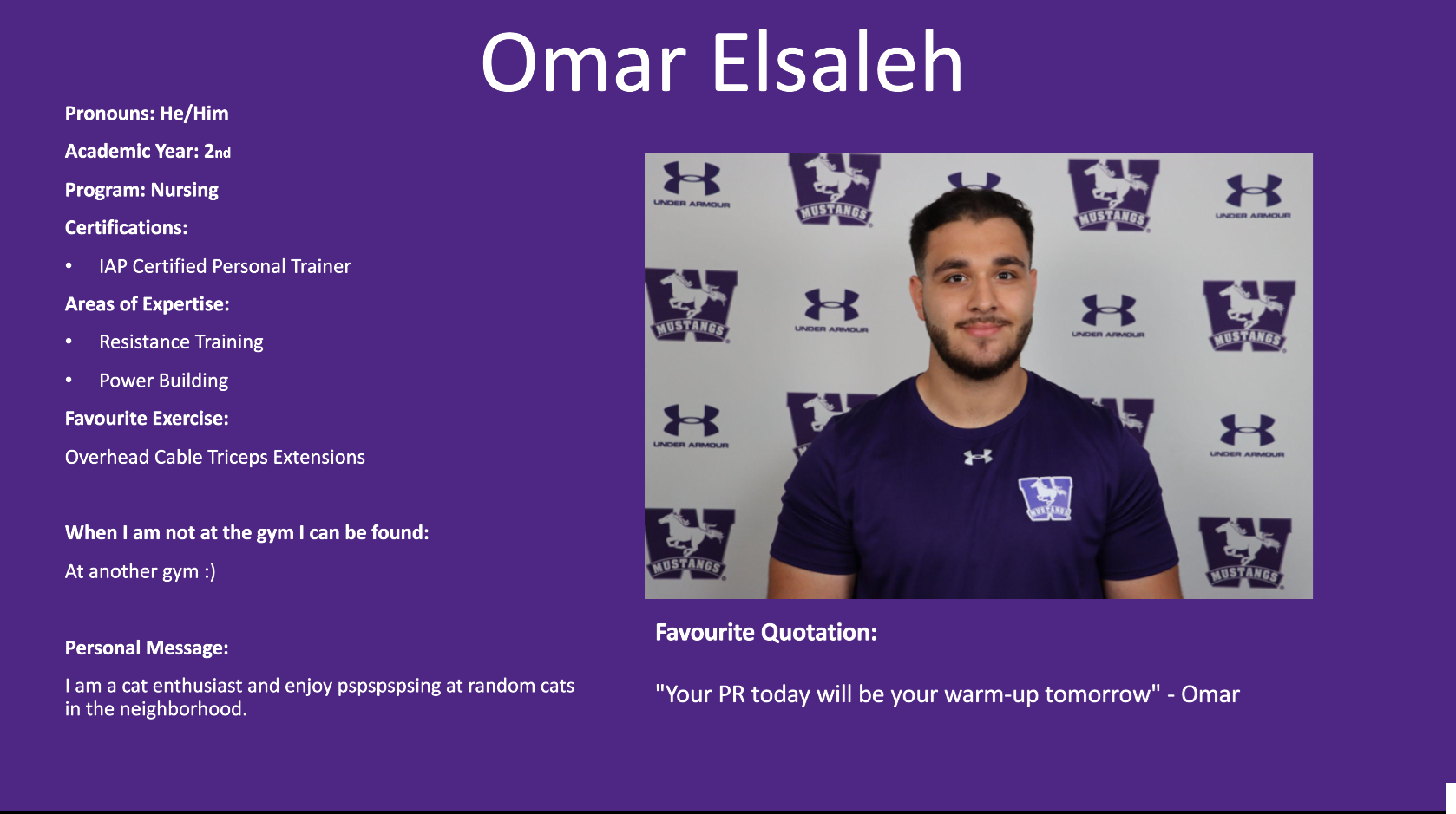 Omar Elsaleh​: Pronouns: He/Him​  Academic Year: 2nd ​  Program: Nursing​  Certifications:​  IAP Certified Personal Trainer​  Areas of Expertise:​  Resistance Training ​  Power Building ​  Favourite Exercise: ​  Overhead Cable Triceps Extensions ​  ​  When I am not at the gym I can be found:​  At another gym :)​  ​  Personal Message:​  I am a cat enthusiast and enjoy pspspspsing at random cats in the neighborhood.​  ​