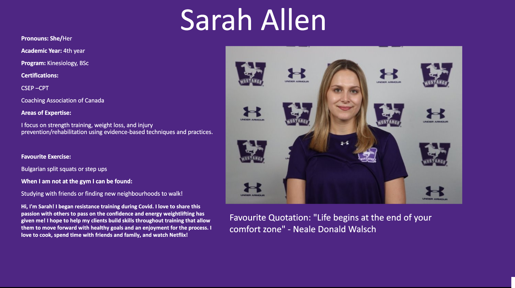 Sarah Allen​: Pronouns: She/Her Academic Year: 4th year Program: Kinesiology, BSc Certifications: CSEP –CPT  Coaching Association of Canada  Areas of Expertise: I focus on strength training, weight loss, and injury prevention/rehabilitation using evidence-based techniques and practices.  Favourite Exercise:  Bulgarian split squats or step ups When I am not at the gym I can be found: Studying with friends or finding new neighbourhoods to walk! Hi, I'm Sarah! I began resistance training during Covid. I love to share this passion with others to pass on the confidence and energy weightlifting has given me! I hope to help my clients build skills throughout training that allow them to move forward with healthy goals and an enjoyment for the process. I love to cook, spend time with friends and family, and watch Netflix! Favourite Quotation: "Life begins at the end of your comfort zone" - Neale Donald Walsch