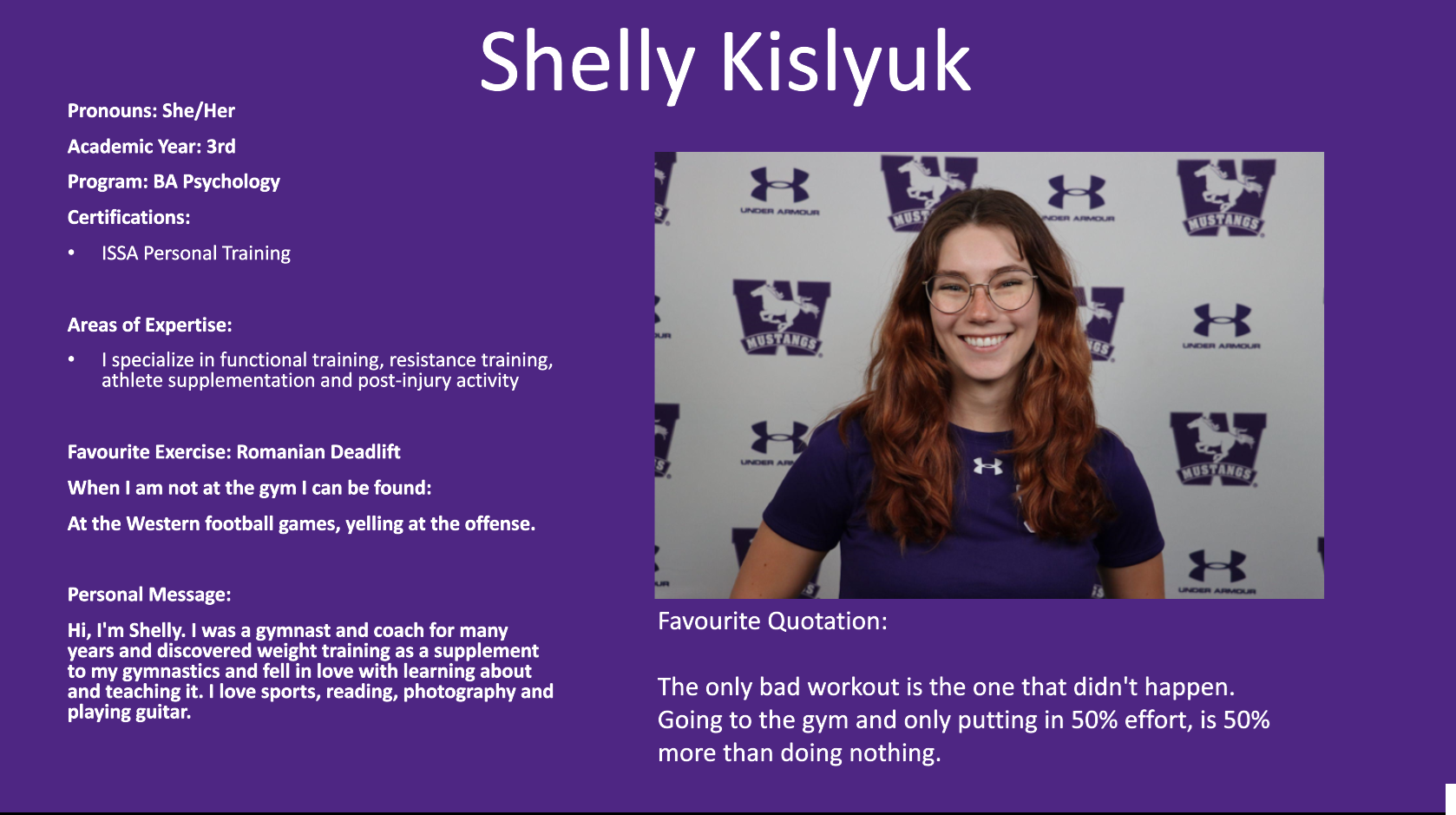 Shelly Kislyuk​: Pronouns: She/Her​  Academic Year: 3rd​  Program: BA Psychology​  Certifications:​  ISSA Personal Training ​  ​  Areas of Expertise:​  I specialize in functional training, resistance training, athlete supplementation and post-injury activity​  ​  Favourite Exercise: Romanian Deadlift ​  When I am not at the gym I can be found:​  At the Western football games, yelling at the offense.​  ​  Personal Message:​  Hi, I'm Shelly. I was a gymnast and coach for many years and discovered weight training as a supplement to my gymnastics and fell in love with learning about and teaching it. I love sports, reading, photography and playing guitar. ​  ​  ​