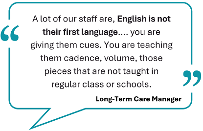 This image showcase a testimonial, framed withing a teal speech bubble: 'A lot of our staff are, English is not their first language ... you are giving them cues. You are teaching them cadence, volume, those pieces that are not taught in regular class or schools.' Below the quote, the words 'Long-term care manager' are displayed.