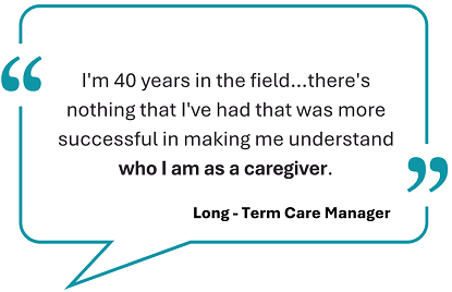 This image showcase a testimonial, framed withing a teal speech bubble: I'm 40 years in the field...there's nothing that I've had that was more successful in making me understand who I am as a caregiver.' Below the quote, the words 'Long-term care manager' are displayed. 