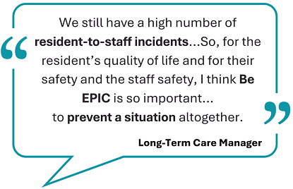 This image showcases a testimonial, framed within a teal speech bubble: 'We still have a high number of resident-to-staff incidents...So, for the resident's quality of life and for their safety and the staff safety, I think Be EPIC is so important...to prevent a situation altogether.' Below the quote, the words 'Long-term care manager' are displayed.