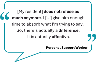 This image showcases a testimonial, framed within a teal speech bubble: '[My resident] does not refuse as much anymore. I [...] give him enough time to absorb what I’m trying to say. So, there’s actually a difference. It is actually effective.'Below the quote, the words 'Personal Support Worker' are displayed.