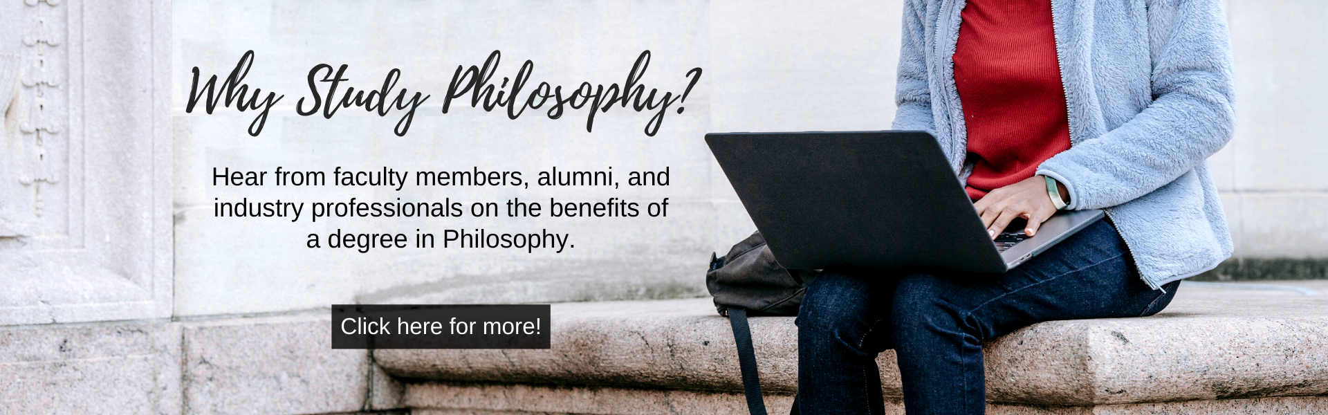 Why Study Philosophy? Click here to hear the benefits of a philosophy degree from faculty members, alumni, and industry professionals