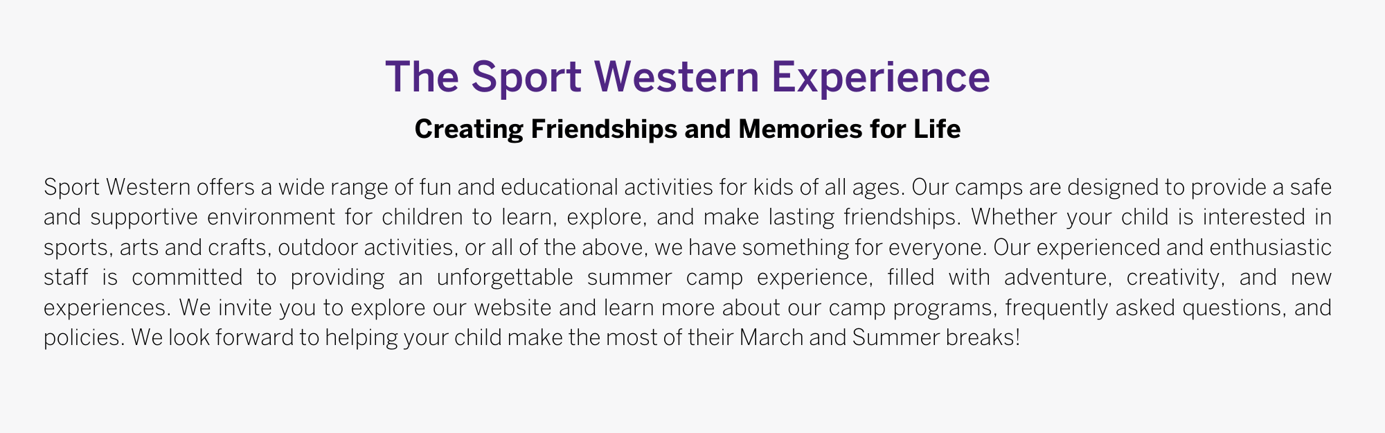 Sport Western offers a wide range of fun and educational activities for kids of all ages. Our camps are designed to provide a safe and supportive environment for children to learn, explore, and make lasting friendships. Whether your child is interested in sports, arts and crafts, outdoor activities, or all of the above, we have something for everyone. Our experienced and enthusiastic staff is committed to providing an unforgettable summer camp experience, filled with adventure, creativity, and new experiences. We invite you to explore our website and learn more about our camp programs, frequently asked questions, and policies. We look forward to helping your child make the most of their March and Summer breaks! 